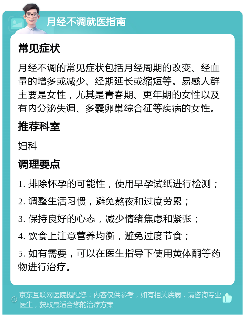 月经不调就医指南 常见症状 月经不调的常见症状包括月经周期的改变、经血量的增多或减少、经期延长或缩短等。易感人群主要是女性，尤其是青春期、更年期的女性以及有内分泌失调、多囊卵巢综合征等疾病的女性。 推荐科室 妇科 调理要点 1. 排除怀孕的可能性，使用早孕试纸进行检测； 2. 调整生活习惯，避免熬夜和过度劳累； 3. 保持良好的心态，减少情绪焦虑和紧张； 4. 饮食上注意营养均衡，避免过度节食； 5. 如有需要，可以在医生指导下使用黄体酮等药物进行治疗。