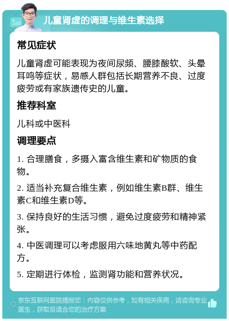 儿童肾虚的调理与维生素选择 常见症状 儿童肾虚可能表现为夜间尿频、腰膝酸软、头晕耳鸣等症状，易感人群包括长期营养不良、过度疲劳或有家族遗传史的儿童。 推荐科室 儿科或中医科 调理要点 1. 合理膳食，多摄入富含维生素和矿物质的食物。 2. 适当补充复合维生素，例如维生素B群、维生素C和维生素D等。 3. 保持良好的生活习惯，避免过度疲劳和精神紧张。 4. 中医调理可以考虑服用六味地黄丸等中药配方。 5. 定期进行体检，监测肾功能和营养状况。