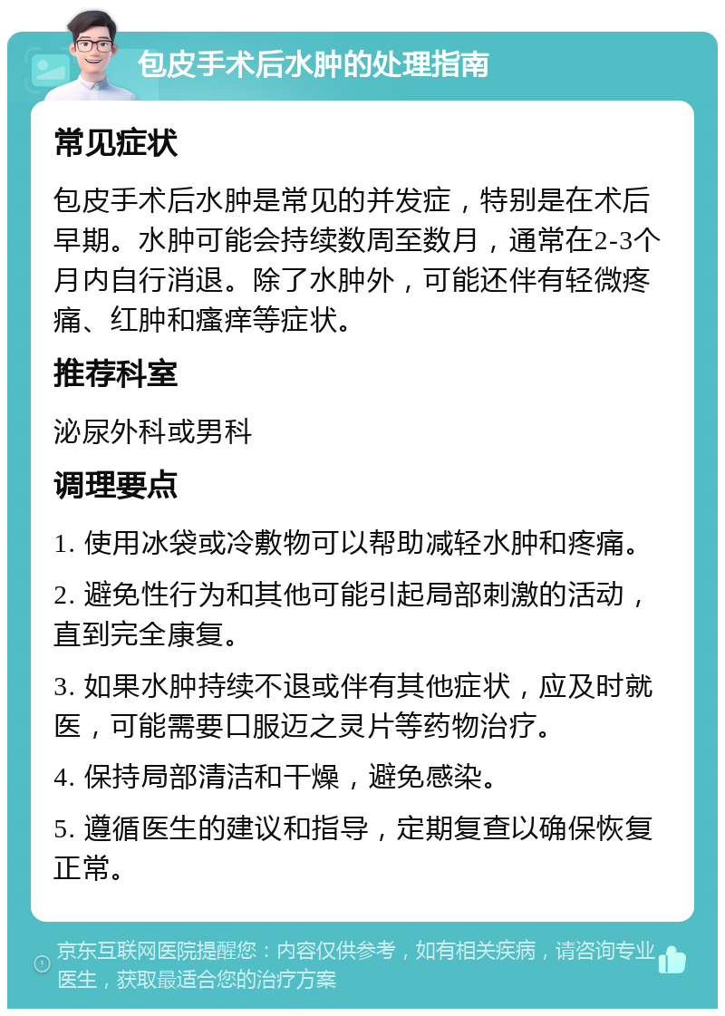 包皮手术后水肿的处理指南 常见症状 包皮手术后水肿是常见的并发症，特别是在术后早期。水肿可能会持续数周至数月，通常在2-3个月内自行消退。除了水肿外，可能还伴有轻微疼痛、红肿和瘙痒等症状。 推荐科室 泌尿外科或男科 调理要点 1. 使用冰袋或冷敷物可以帮助减轻水肿和疼痛。 2. 避免性行为和其他可能引起局部刺激的活动，直到完全康复。 3. 如果水肿持续不退或伴有其他症状，应及时就医，可能需要口服迈之灵片等药物治疗。 4. 保持局部清洁和干燥，避免感染。 5. 遵循医生的建议和指导，定期复查以确保恢复正常。