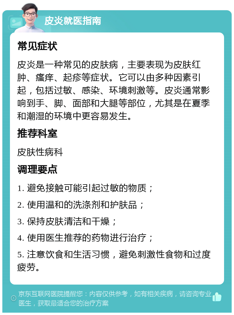 皮炎就医指南 常见症状 皮炎是一种常见的皮肤病，主要表现为皮肤红肿、瘙痒、起疹等症状。它可以由多种因素引起，包括过敏、感染、环境刺激等。皮炎通常影响到手、脚、面部和大腿等部位，尤其是在夏季和潮湿的环境中更容易发生。 推荐科室 皮肤性病科 调理要点 1. 避免接触可能引起过敏的物质； 2. 使用温和的洗涤剂和护肤品； 3. 保持皮肤清洁和干燥； 4. 使用医生推荐的药物进行治疗； 5. 注意饮食和生活习惯，避免刺激性食物和过度疲劳。