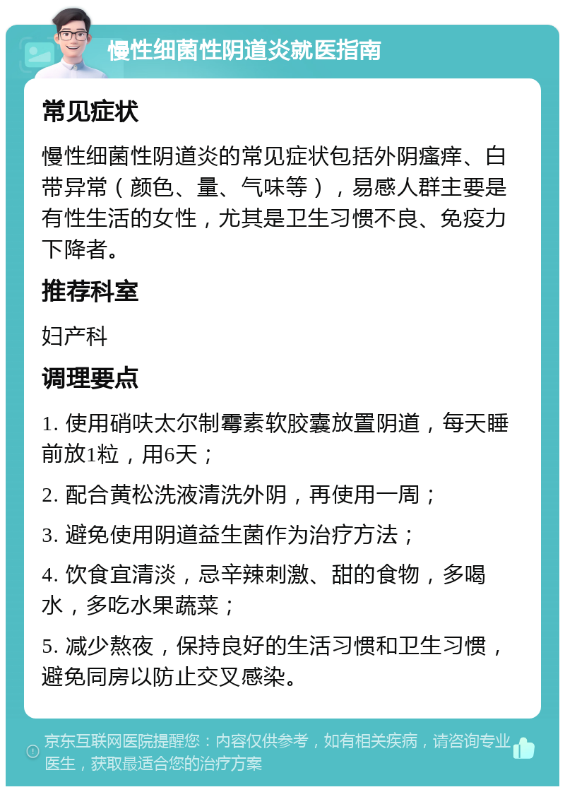 慢性细菌性阴道炎就医指南 常见症状 慢性细菌性阴道炎的常见症状包括外阴瘙痒、白带异常（颜色、量、气味等），易感人群主要是有性生活的女性，尤其是卫生习惯不良、免疫力下降者。 推荐科室 妇产科 调理要点 1. 使用硝呋太尔制霉素软胶囊放置阴道，每天睡前放1粒，用6天； 2. 配合黄松洗液清洗外阴，再使用一周； 3. 避免使用阴道益生菌作为治疗方法； 4. 饮食宜清淡，忌辛辣刺激、甜的食物，多喝水，多吃水果蔬菜； 5. 减少熬夜，保持良好的生活习惯和卫生习惯，避免同房以防止交叉感染。