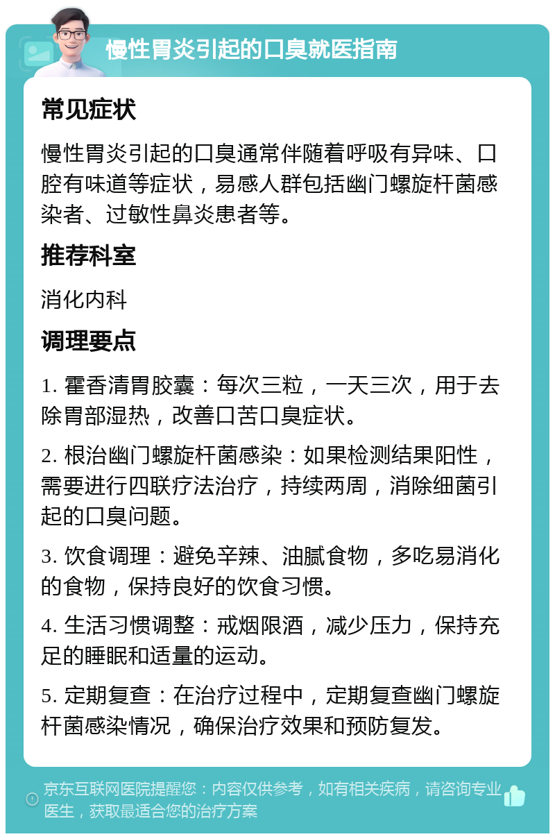 慢性胃炎引起的口臭就医指南 常见症状 慢性胃炎引起的口臭通常伴随着呼吸有异味、口腔有味道等症状，易感人群包括幽门螺旋杆菌感染者、过敏性鼻炎患者等。 推荐科室 消化内科 调理要点 1. 霍香清胃胶囊：每次三粒，一天三次，用于去除胃部湿热，改善口苦口臭症状。 2. 根治幽门螺旋杆菌感染：如果检测结果阳性，需要进行四联疗法治疗，持续两周，消除细菌引起的口臭问题。 3. 饮食调理：避免辛辣、油腻食物，多吃易消化的食物，保持良好的饮食习惯。 4. 生活习惯调整：戒烟限酒，减少压力，保持充足的睡眠和适量的运动。 5. 定期复查：在治疗过程中，定期复查幽门螺旋杆菌感染情况，确保治疗效果和预防复发。