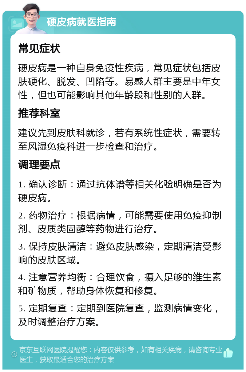 硬皮病就医指南 常见症状 硬皮病是一种自身免疫性疾病，常见症状包括皮肤硬化、脱发、凹陷等。易感人群主要是中年女性，但也可能影响其他年龄段和性别的人群。 推荐科室 建议先到皮肤科就诊，若有系统性症状，需要转至风湿免疫科进一步检查和治疗。 调理要点 1. 确认诊断：通过抗体谱等相关化验明确是否为硬皮病。 2. 药物治疗：根据病情，可能需要使用免疫抑制剂、皮质类固醇等药物进行治疗。 3. 保持皮肤清洁：避免皮肤感染，定期清洁受影响的皮肤区域。 4. 注意营养均衡：合理饮食，摄入足够的维生素和矿物质，帮助身体恢复和修复。 5. 定期复查：定期到医院复查，监测病情变化，及时调整治疗方案。