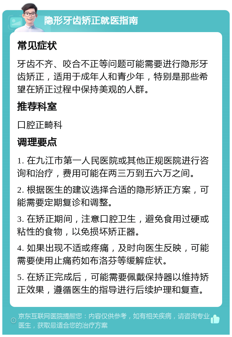 隐形牙齿矫正就医指南 常见症状 牙齿不齐、咬合不正等问题可能需要进行隐形牙齿矫正，适用于成年人和青少年，特别是那些希望在矫正过程中保持美观的人群。 推荐科室 口腔正畸科 调理要点 1. 在九江市第一人民医院或其他正规医院进行咨询和治疗，费用可能在两三万到五六万之间。 2. 根据医生的建议选择合适的隐形矫正方案，可能需要定期复诊和调整。 3. 在矫正期间，注意口腔卫生，避免食用过硬或粘性的食物，以免损坏矫正器。 4. 如果出现不适或疼痛，及时向医生反映，可能需要使用止痛药如布洛芬等缓解症状。 5. 在矫正完成后，可能需要佩戴保持器以维持矫正效果，遵循医生的指导进行后续护理和复查。