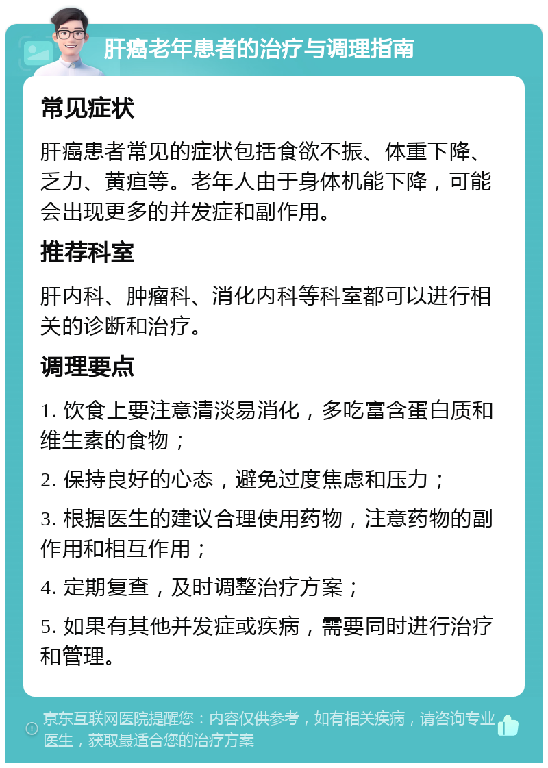 肝癌老年患者的治疗与调理指南 常见症状 肝癌患者常见的症状包括食欲不振、体重下降、乏力、黄疸等。老年人由于身体机能下降，可能会出现更多的并发症和副作用。 推荐科室 肝内科、肿瘤科、消化内科等科室都可以进行相关的诊断和治疗。 调理要点 1. 饮食上要注意清淡易消化，多吃富含蛋白质和维生素的食物； 2. 保持良好的心态，避免过度焦虑和压力； 3. 根据医生的建议合理使用药物，注意药物的副作用和相互作用； 4. 定期复查，及时调整治疗方案； 5. 如果有其他并发症或疾病，需要同时进行治疗和管理。