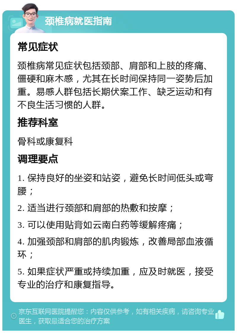 颈椎病就医指南 常见症状 颈椎病常见症状包括颈部、肩部和上肢的疼痛、僵硬和麻木感，尤其在长时间保持同一姿势后加重。易感人群包括长期伏案工作、缺乏运动和有不良生活习惯的人群。 推荐科室 骨科或康复科 调理要点 1. 保持良好的坐姿和站姿，避免长时间低头或弯腰； 2. 适当进行颈部和肩部的热敷和按摩； 3. 可以使用贴膏如云南白药等缓解疼痛； 4. 加强颈部和肩部的肌肉锻炼，改善局部血液循环； 5. 如果症状严重或持续加重，应及时就医，接受专业的治疗和康复指导。