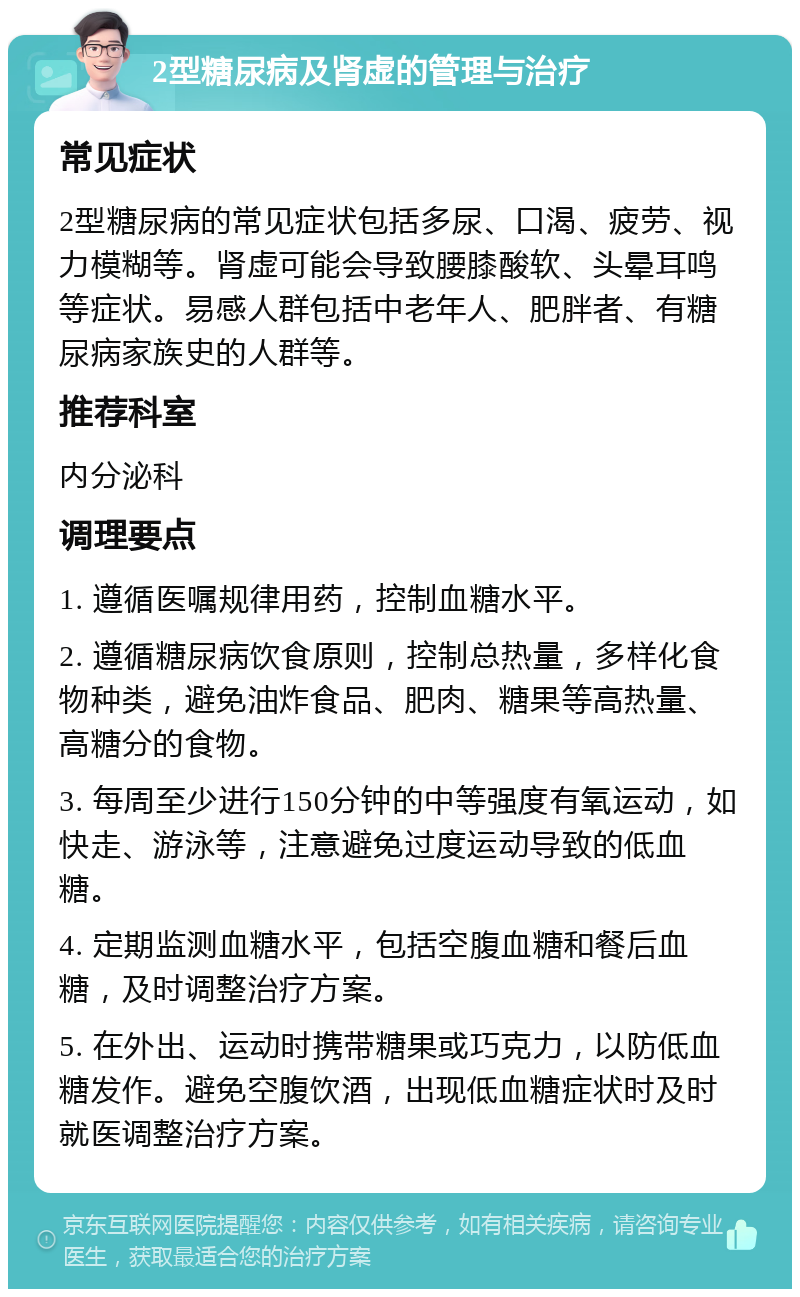 2型糖尿病及肾虚的管理与治疗 常见症状 2型糖尿病的常见症状包括多尿、口渴、疲劳、视力模糊等。肾虚可能会导致腰膝酸软、头晕耳鸣等症状。易感人群包括中老年人、肥胖者、有糖尿病家族史的人群等。 推荐科室 内分泌科 调理要点 1. 遵循医嘱规律用药，控制血糖水平。 2. 遵循糖尿病饮食原则，控制总热量，多样化食物种类，避免油炸食品、肥肉、糖果等高热量、高糖分的食物。 3. 每周至少进行150分钟的中等强度有氧运动，如快走、游泳等，注意避免过度运动导致的低血糖。 4. 定期监测血糖水平，包括空腹血糖和餐后血糖，及时调整治疗方案。 5. 在外出、运动时携带糖果或巧克力，以防低血糖发作。避免空腹饮酒，出现低血糖症状时及时就医调整治疗方案。