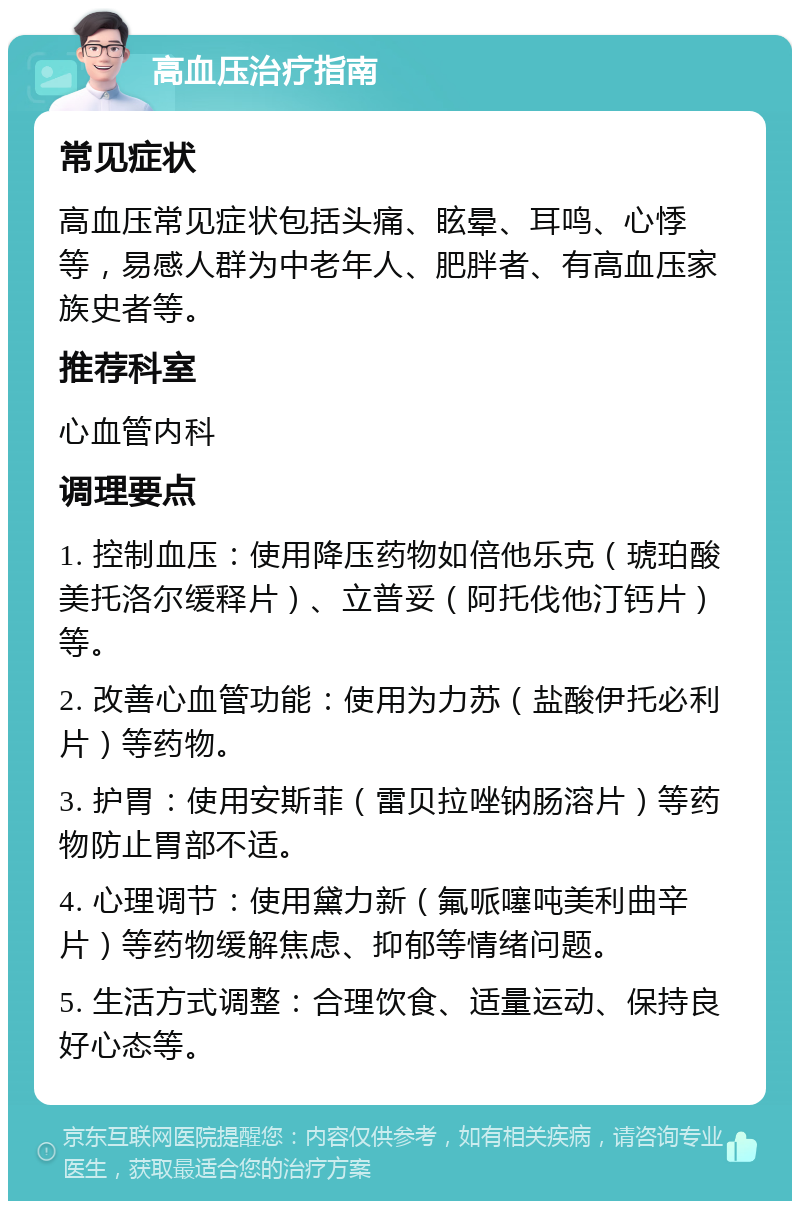 高血压治疗指南 常见症状 高血压常见症状包括头痛、眩晕、耳鸣、心悸等，易感人群为中老年人、肥胖者、有高血压家族史者等。 推荐科室 心血管内科 调理要点 1. 控制血压：使用降压药物如倍他乐克（琥珀酸美托洛尔缓释片）、立普妥（阿托伐他汀钙片）等。 2. 改善心血管功能：使用为力苏（盐酸伊托必利片）等药物。 3. 护胃：使用安斯菲（雷贝拉唑钠肠溶片）等药物防止胃部不适。 4. 心理调节：使用黛力新（氟哌噻吨美利曲辛片）等药物缓解焦虑、抑郁等情绪问题。 5. 生活方式调整：合理饮食、适量运动、保持良好心态等。