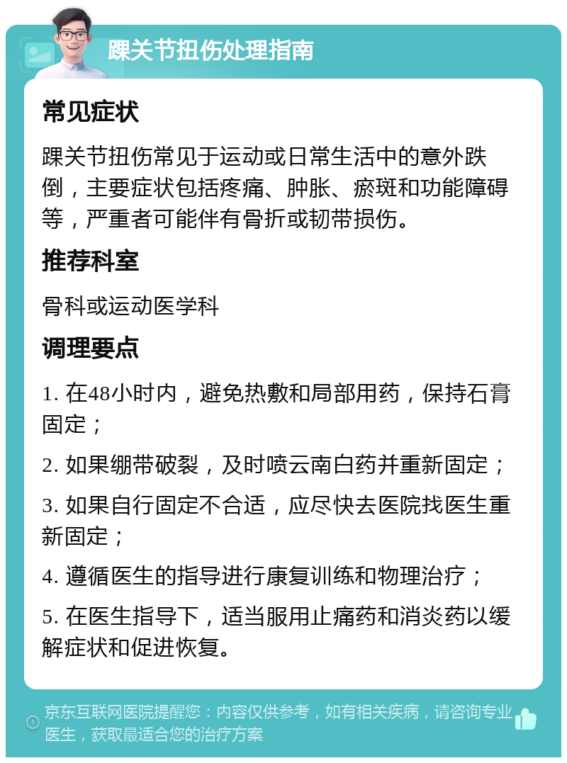 踝关节扭伤处理指南 常见症状 踝关节扭伤常见于运动或日常生活中的意外跌倒，主要症状包括疼痛、肿胀、瘀斑和功能障碍等，严重者可能伴有骨折或韧带损伤。 推荐科室 骨科或运动医学科 调理要点 1. 在48小时内，避免热敷和局部用药，保持石膏固定； 2. 如果绷带破裂，及时喷云南白药并重新固定； 3. 如果自行固定不合适，应尽快去医院找医生重新固定； 4. 遵循医生的指导进行康复训练和物理治疗； 5. 在医生指导下，适当服用止痛药和消炎药以缓解症状和促进恢复。