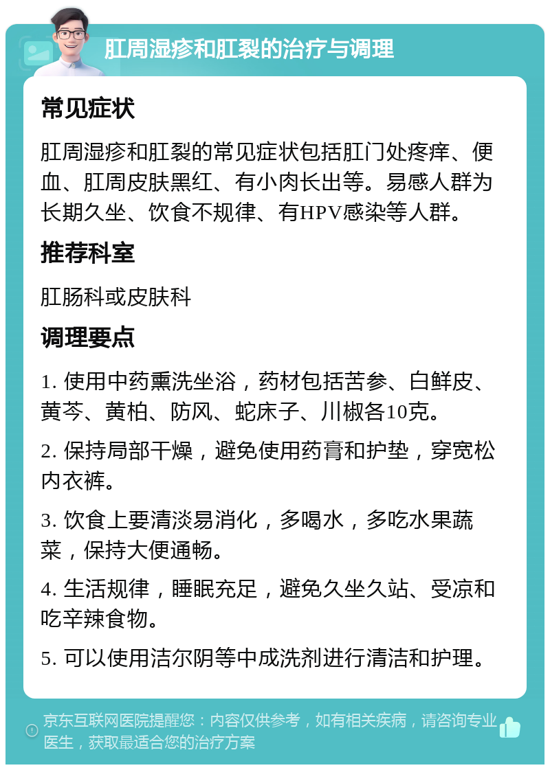 肛周湿疹和肛裂的治疗与调理 常见症状 肛周湿疹和肛裂的常见症状包括肛门处疼痒、便血、肛周皮肤黑红、有小肉长出等。易感人群为长期久坐、饮食不规律、有HPV感染等人群。 推荐科室 肛肠科或皮肤科 调理要点 1. 使用中药熏洗坐浴，药材包括苦参、白鲜皮、黄芩、黄柏、防风、蛇床子、川椒各10克。 2. 保持局部干燥，避免使用药膏和护垫，穿宽松内衣裤。 3. 饮食上要清淡易消化，多喝水，多吃水果蔬菜，保持大便通畅。 4. 生活规律，睡眠充足，避免久坐久站、受凉和吃辛辣食物。 5. 可以使用洁尔阴等中成洗剂进行清洁和护理。