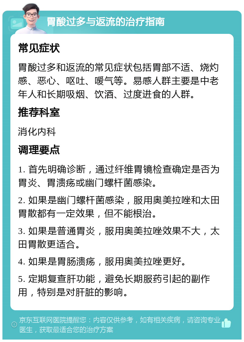 胃酸过多与返流的治疗指南 常见症状 胃酸过多和返流的常见症状包括胃部不适、烧灼感、恶心、呕吐、嗳气等。易感人群主要是中老年人和长期吸烟、饮酒、过度进食的人群。 推荐科室 消化内科 调理要点 1. 首先明确诊断，通过纤维胃镜检查确定是否为胃炎、胃溃疡或幽门螺杆菌感染。 2. 如果是幽门螺杆菌感染，服用奥美拉唑和太田胃散都有一定效果，但不能根治。 3. 如果是普通胃炎，服用奥美拉唑效果不大，太田胃散更适合。 4. 如果是胃肠溃疡，服用奥美拉唑更好。 5. 定期复查肝功能，避免长期服药引起的副作用，特别是对肝脏的影响。