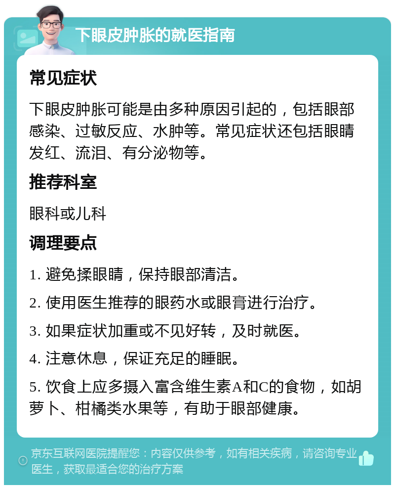 下眼皮肿胀的就医指南 常见症状 下眼皮肿胀可能是由多种原因引起的，包括眼部感染、过敏反应、水肿等。常见症状还包括眼睛发红、流泪、有分泌物等。 推荐科室 眼科或儿科 调理要点 1. 避免揉眼睛，保持眼部清洁。 2. 使用医生推荐的眼药水或眼膏进行治疗。 3. 如果症状加重或不见好转，及时就医。 4. 注意休息，保证充足的睡眠。 5. 饮食上应多摄入富含维生素A和C的食物，如胡萝卜、柑橘类水果等，有助于眼部健康。