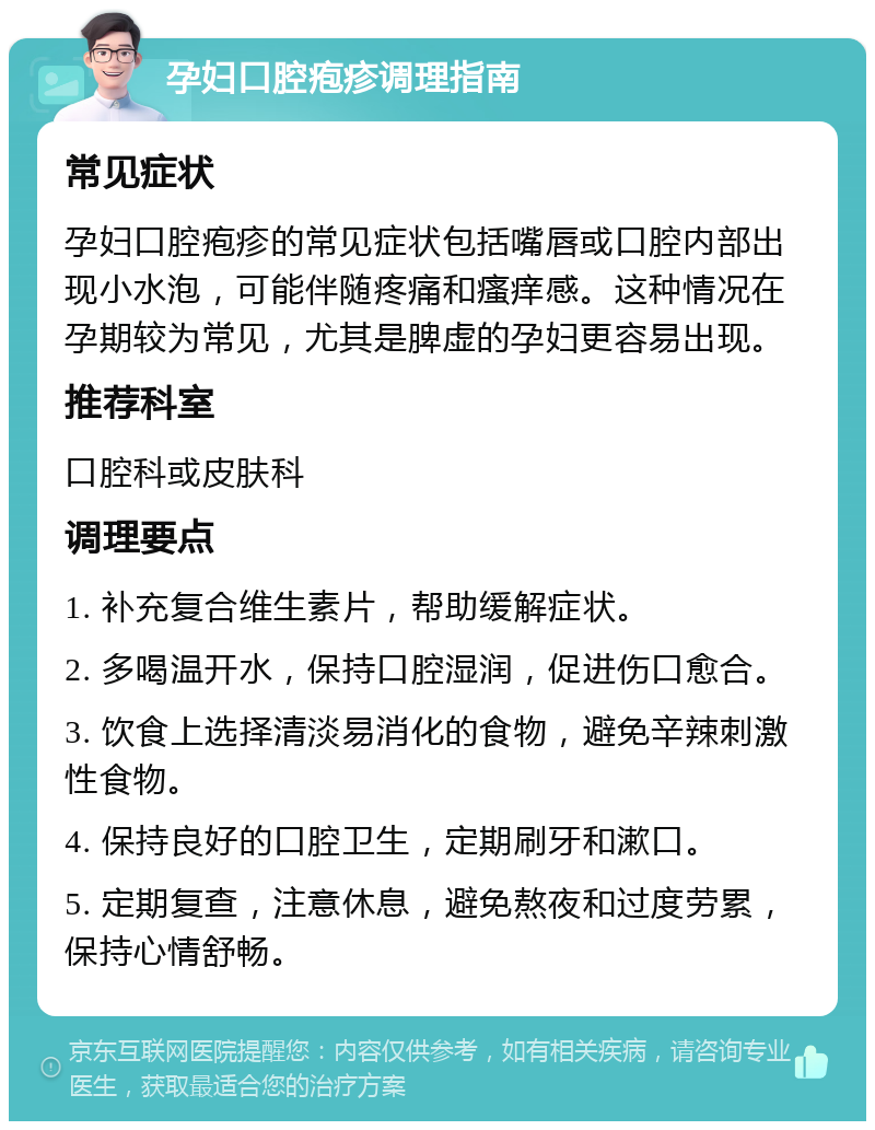 孕妇口腔疱疹调理指南 常见症状 孕妇口腔疱疹的常见症状包括嘴唇或口腔内部出现小水泡，可能伴随疼痛和瘙痒感。这种情况在孕期较为常见，尤其是脾虚的孕妇更容易出现。 推荐科室 口腔科或皮肤科 调理要点 1. 补充复合维生素片，帮助缓解症状。 2. 多喝温开水，保持口腔湿润，促进伤口愈合。 3. 饮食上选择清淡易消化的食物，避免辛辣刺激性食物。 4. 保持良好的口腔卫生，定期刷牙和漱口。 5. 定期复查，注意休息，避免熬夜和过度劳累，保持心情舒畅。