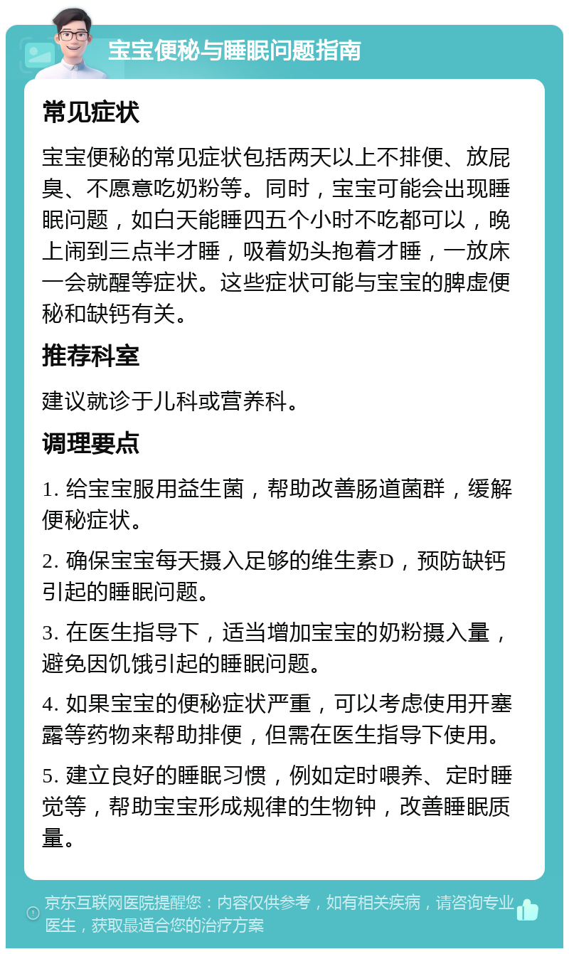 宝宝便秘与睡眠问题指南 常见症状 宝宝便秘的常见症状包括两天以上不排便、放屁臭、不愿意吃奶粉等。同时，宝宝可能会出现睡眠问题，如白天能睡四五个小时不吃都可以，晚上闹到三点半才睡，吸着奶头抱着才睡，一放床一会就醒等症状。这些症状可能与宝宝的脾虚便秘和缺钙有关。 推荐科室 建议就诊于儿科或营养科。 调理要点 1. 给宝宝服用益生菌，帮助改善肠道菌群，缓解便秘症状。 2. 确保宝宝每天摄入足够的维生素D，预防缺钙引起的睡眠问题。 3. 在医生指导下，适当增加宝宝的奶粉摄入量，避免因饥饿引起的睡眠问题。 4. 如果宝宝的便秘症状严重，可以考虑使用开塞露等药物来帮助排便，但需在医生指导下使用。 5. 建立良好的睡眠习惯，例如定时喂养、定时睡觉等，帮助宝宝形成规律的生物钟，改善睡眠质量。