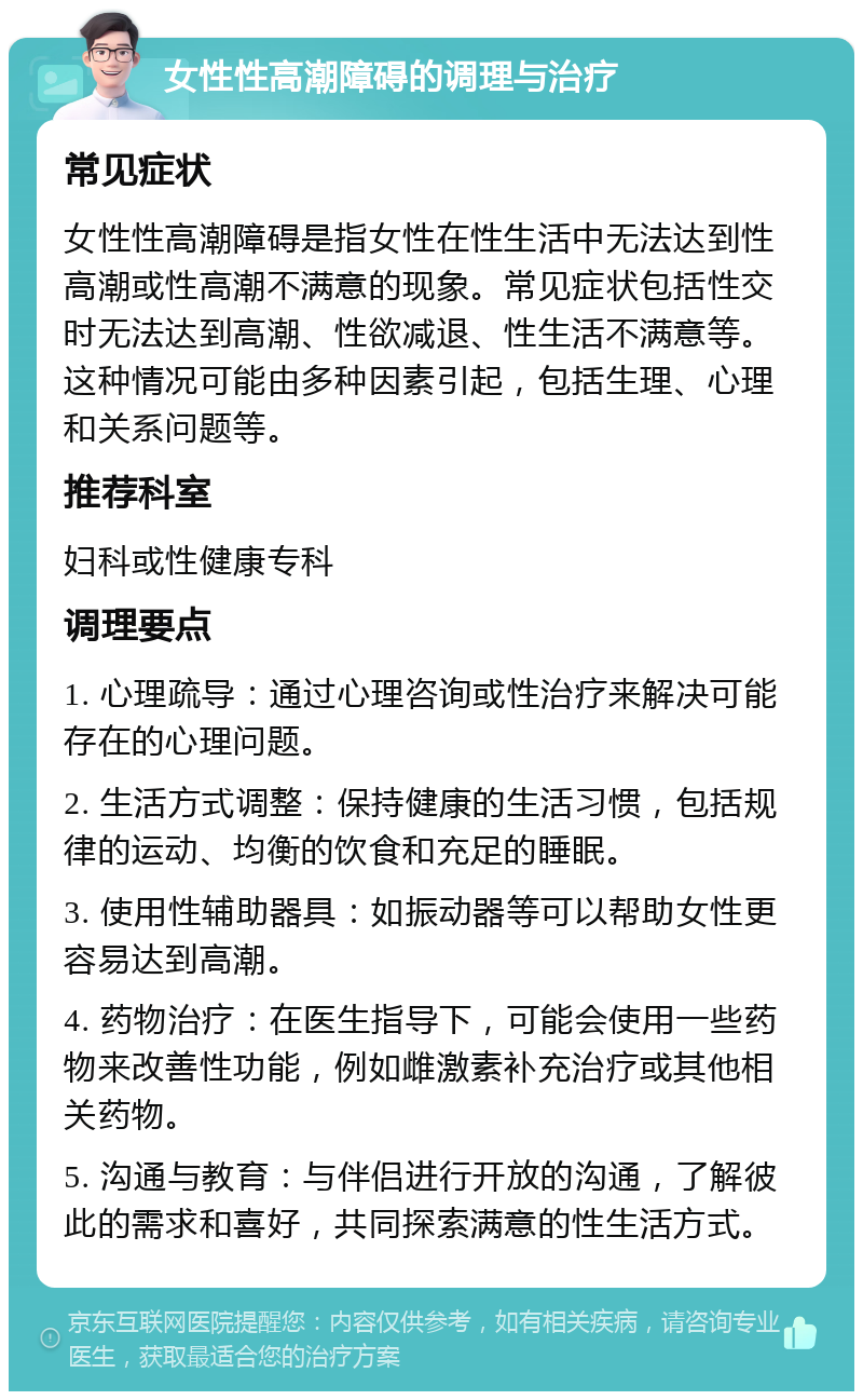 女性性高潮障碍的调理与治疗 常见症状 女性性高潮障碍是指女性在性生活中无法达到性高潮或性高潮不满意的现象。常见症状包括性交时无法达到高潮、性欲减退、性生活不满意等。这种情况可能由多种因素引起，包括生理、心理和关系问题等。 推荐科室 妇科或性健康专科 调理要点 1. 心理疏导：通过心理咨询或性治疗来解决可能存在的心理问题。 2. 生活方式调整：保持健康的生活习惯，包括规律的运动、均衡的饮食和充足的睡眠。 3. 使用性辅助器具：如振动器等可以帮助女性更容易达到高潮。 4. 药物治疗：在医生指导下，可能会使用一些药物来改善性功能，例如雌激素补充治疗或其他相关药物。 5. 沟通与教育：与伴侣进行开放的沟通，了解彼此的需求和喜好，共同探索满意的性生活方式。