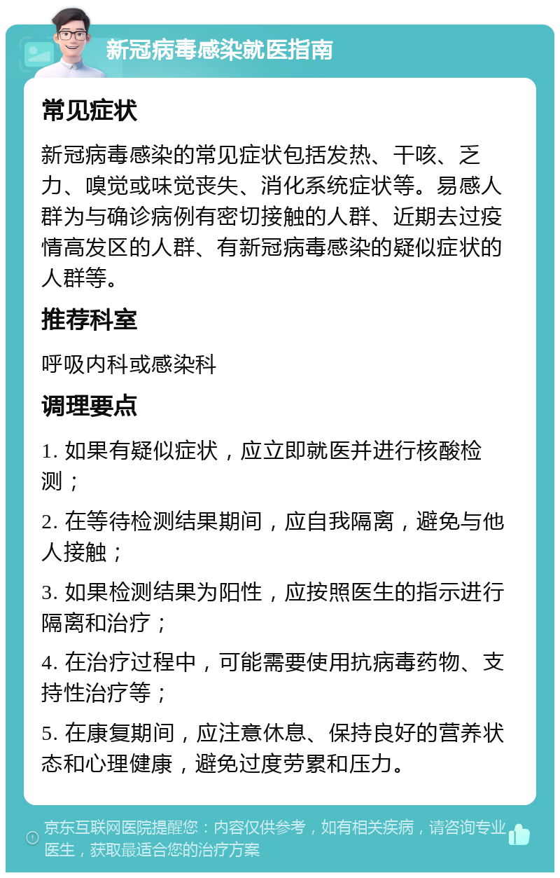 新冠病毒感染就医指南 常见症状 新冠病毒感染的常见症状包括发热、干咳、乏力、嗅觉或味觉丧失、消化系统症状等。易感人群为与确诊病例有密切接触的人群、近期去过疫情高发区的人群、有新冠病毒感染的疑似症状的人群等。 推荐科室 呼吸内科或感染科 调理要点 1. 如果有疑似症状，应立即就医并进行核酸检测； 2. 在等待检测结果期间，应自我隔离，避免与他人接触； 3. 如果检测结果为阳性，应按照医生的指示进行隔离和治疗； 4. 在治疗过程中，可能需要使用抗病毒药物、支持性治疗等； 5. 在康复期间，应注意休息、保持良好的营养状态和心理健康，避免过度劳累和压力。