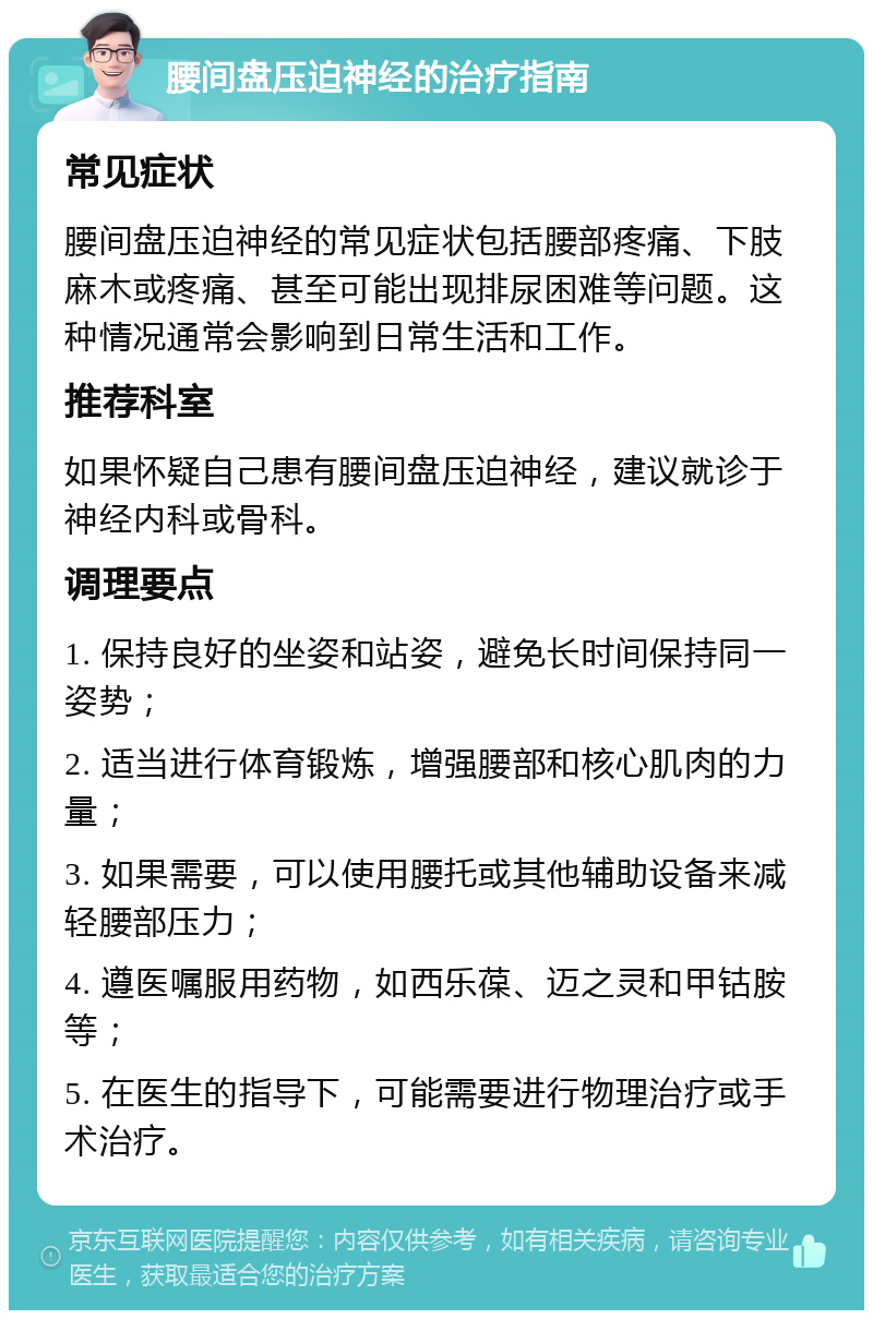 腰间盘压迫神经的治疗指南 常见症状 腰间盘压迫神经的常见症状包括腰部疼痛、下肢麻木或疼痛、甚至可能出现排尿困难等问题。这种情况通常会影响到日常生活和工作。 推荐科室 如果怀疑自己患有腰间盘压迫神经，建议就诊于神经内科或骨科。 调理要点 1. 保持良好的坐姿和站姿，避免长时间保持同一姿势； 2. 适当进行体育锻炼，增强腰部和核心肌肉的力量； 3. 如果需要，可以使用腰托或其他辅助设备来减轻腰部压力； 4. 遵医嘱服用药物，如西乐葆、迈之灵和甲钴胺等； 5. 在医生的指导下，可能需要进行物理治疗或手术治疗。