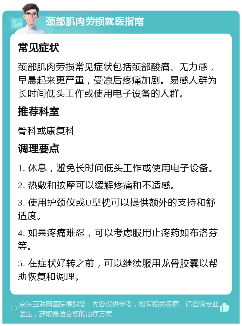 颈部肌肉劳损就医指南 常见症状 颈部肌肉劳损常见症状包括颈部酸痛、无力感，早晨起来更严重，受凉后疼痛加剧。易感人群为长时间低头工作或使用电子设备的人群。 推荐科室 骨科或康复科 调理要点 1. 休息，避免长时间低头工作或使用电子设备。 2. 热敷和按摩可以缓解疼痛和不适感。 3. 使用护颈仪或U型枕可以提供额外的支持和舒适度。 4. 如果疼痛难忍，可以考虑服用止疼药如布洛芬等。 5. 在症状好转之前，可以继续服用龙骨胶囊以帮助恢复和调理。