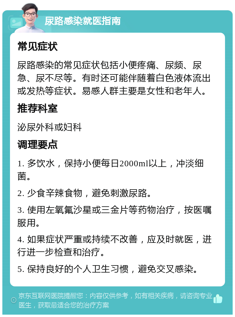 尿路感染就医指南 常见症状 尿路感染的常见症状包括小便疼痛、尿频、尿急、尿不尽等。有时还可能伴随着白色液体流出或发热等症状。易感人群主要是女性和老年人。 推荐科室 泌尿外科或妇科 调理要点 1. 多饮水，保持小便每日2000ml以上，冲淡细菌。 2. 少食辛辣食物，避免刺激尿路。 3. 使用左氧氟沙星或三金片等药物治疗，按医嘱服用。 4. 如果症状严重或持续不改善，应及时就医，进行进一步检查和治疗。 5. 保持良好的个人卫生习惯，避免交叉感染。