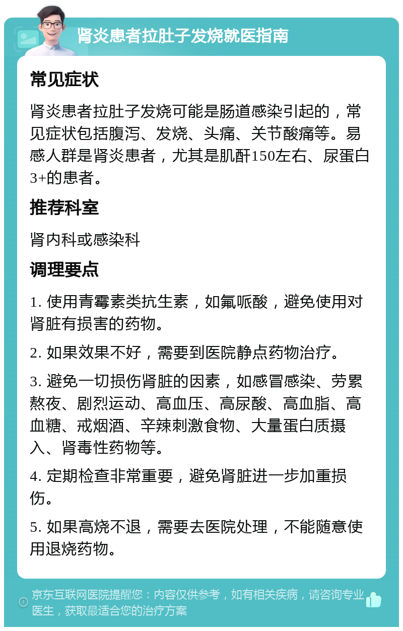 肾炎患者拉肚子发烧就医指南 常见症状 肾炎患者拉肚子发烧可能是肠道感染引起的，常见症状包括腹泻、发烧、头痛、关节酸痛等。易感人群是肾炎患者，尤其是肌酐150左右、尿蛋白3+的患者。 推荐科室 肾内科或感染科 调理要点 1. 使用青霉素类抗生素，如氟哌酸，避免使用对肾脏有损害的药物。 2. 如果效果不好，需要到医院静点药物治疗。 3. 避免一切损伤肾脏的因素，如感冒感染、劳累熬夜、剧烈运动、高血压、高尿酸、高血脂、高血糖、戒烟酒、辛辣刺激食物、大量蛋白质摄入、肾毒性药物等。 4. 定期检查非常重要，避免肾脏进一步加重损伤。 5. 如果高烧不退，需要去医院处理，不能随意使用退烧药物。