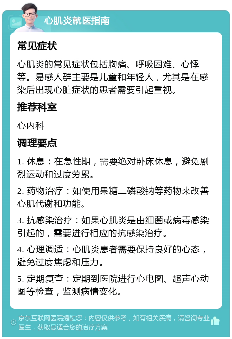 心肌炎就医指南 常见症状 心肌炎的常见症状包括胸痛、呼吸困难、心悸等。易感人群主要是儿童和年轻人，尤其是在感染后出现心脏症状的患者需要引起重视。 推荐科室 心内科 调理要点 1. 休息：在急性期，需要绝对卧床休息，避免剧烈运动和过度劳累。 2. 药物治疗：如使用果糖二磷酸钠等药物来改善心肌代谢和功能。 3. 抗感染治疗：如果心肌炎是由细菌或病毒感染引起的，需要进行相应的抗感染治疗。 4. 心理调适：心肌炎患者需要保持良好的心态，避免过度焦虑和压力。 5. 定期复查：定期到医院进行心电图、超声心动图等检查，监测病情变化。