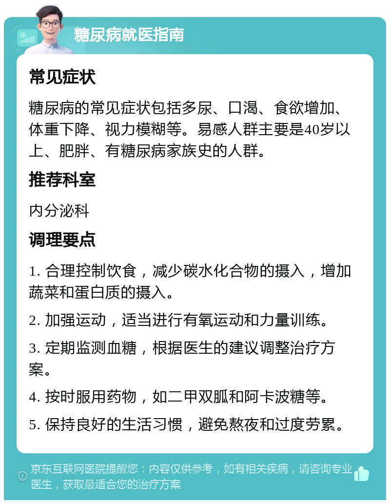 糖尿病就医指南 常见症状 糖尿病的常见症状包括多尿、口渴、食欲增加、体重下降、视力模糊等。易感人群主要是40岁以上、肥胖、有糖尿病家族史的人群。 推荐科室 内分泌科 调理要点 1. 合理控制饮食，减少碳水化合物的摄入，增加蔬菜和蛋白质的摄入。 2. 加强运动，适当进行有氧运动和力量训练。 3. 定期监测血糖，根据医生的建议调整治疗方案。 4. 按时服用药物，如二甲双胍和阿卡波糖等。 5. 保持良好的生活习惯，避免熬夜和过度劳累。