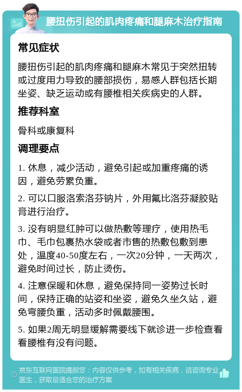 腰扭伤引起的肌肉疼痛和腿麻木治疗指南 常见症状 腰扭伤引起的肌肉疼痛和腿麻木常见于突然扭转或过度用力导致的腰部损伤，易感人群包括长期坐姿、缺乏运动或有腰椎相关疾病史的人群。 推荐科室 骨科或康复科 调理要点 1. 休息，减少活动，避免引起或加重疼痛的诱因，避免劳累负重。 2. 可以口服洛索洛芬钠片，外用氟比洛芬凝胶贴膏进行治疗。 3. 没有明显红肿可以做热敷等理疗，使用热毛巾、毛巾包裹热水袋或者市售的热敷包敷到患处，温度40-50度左右，一次20分钟，一天两次，避免时间过长，防止烫伤。 4. 注意保暖和休息，避免保持同一姿势过长时间，保持正确的站姿和坐姿，避免久坐久站，避免弯腰负重，活动多时佩戴腰围。 5. 如果2周无明显缓解需要线下就诊进一步检查看看腰椎有没有问题。