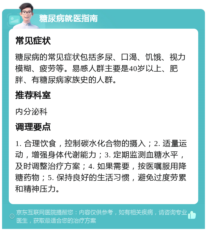 糖尿病就医指南 常见症状 糖尿病的常见症状包括多尿、口渴、饥饿、视力模糊、疲劳等。易感人群主要是40岁以上、肥胖、有糖尿病家族史的人群。 推荐科室 内分泌科 调理要点 1. 合理饮食，控制碳水化合物的摄入；2. 适量运动，增强身体代谢能力；3. 定期监测血糖水平，及时调整治疗方案；4. 如果需要，按医嘱服用降糖药物；5. 保持良好的生活习惯，避免过度劳累和精神压力。