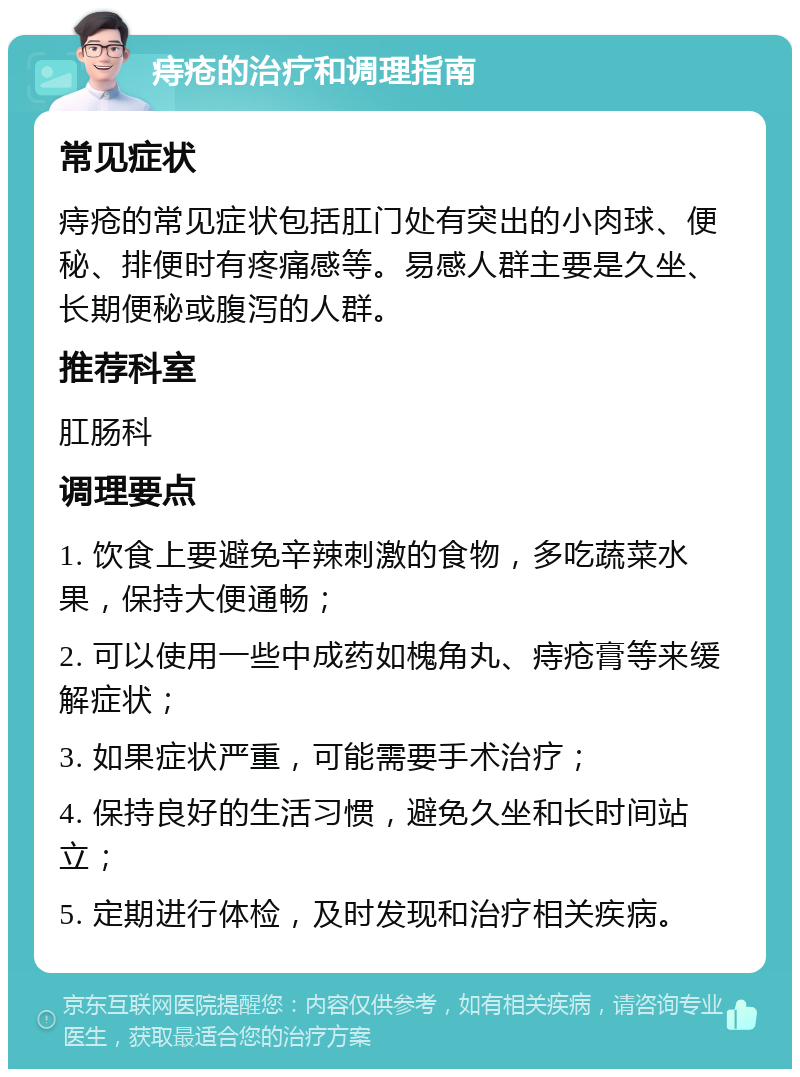 痔疮的治疗和调理指南 常见症状 痔疮的常见症状包括肛门处有突出的小肉球、便秘、排便时有疼痛感等。易感人群主要是久坐、长期便秘或腹泻的人群。 推荐科室 肛肠科 调理要点 1. 饮食上要避免辛辣刺激的食物，多吃蔬菜水果，保持大便通畅； 2. 可以使用一些中成药如槐角丸、痔疮膏等来缓解症状； 3. 如果症状严重，可能需要手术治疗； 4. 保持良好的生活习惯，避免久坐和长时间站立； 5. 定期进行体检，及时发现和治疗相关疾病。