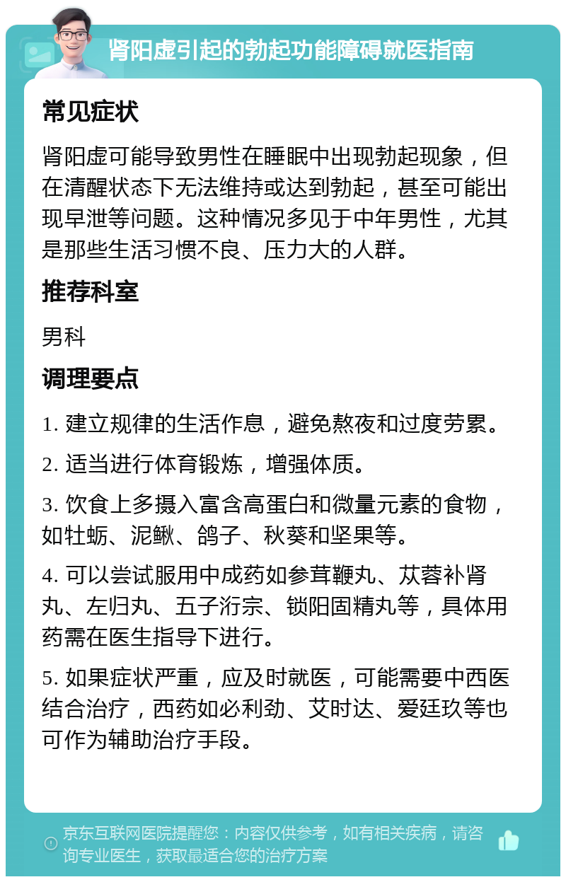 肾阳虚引起的勃起功能障碍就医指南 常见症状 肾阳虚可能导致男性在睡眠中出现勃起现象，但在清醒状态下无法维持或达到勃起，甚至可能出现早泄等问题。这种情况多见于中年男性，尤其是那些生活习惯不良、压力大的人群。 推荐科室 男科 调理要点 1. 建立规律的生活作息，避免熬夜和过度劳累。 2. 适当进行体育锻炼，增强体质。 3. 饮食上多摄入富含高蛋白和微量元素的食物，如牡蛎、泥鳅、鸽子、秋葵和坚果等。 4. 可以尝试服用中成药如参茸鞭丸、苁蓉补肾丸、左归丸、五子洐宗、锁阳固精丸等，具体用药需在医生指导下进行。 5. 如果症状严重，应及时就医，可能需要中西医结合治疗，西药如必利劲、艾时达、爱廷玖等也可作为辅助治疗手段。