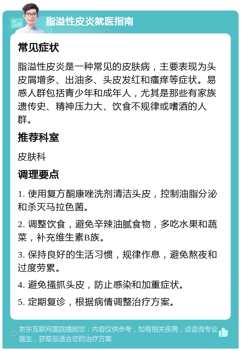 脂溢性皮炎就医指南 常见症状 脂溢性皮炎是一种常见的皮肤病，主要表现为头皮屑增多、出油多、头皮发红和瘙痒等症状。易感人群包括青少年和成年人，尤其是那些有家族遗传史、精神压力大、饮食不规律或嗜酒的人群。 推荐科室 皮肤科 调理要点 1. 使用复方酮康唑洗剂清洁头皮，控制油脂分泌和杀灭马拉色菌。 2. 调整饮食，避免辛辣油腻食物，多吃水果和蔬菜，补充维生素B族。 3. 保持良好的生活习惯，规律作息，避免熬夜和过度劳累。 4. 避免搔抓头皮，防止感染和加重症状。 5. 定期复诊，根据病情调整治疗方案。