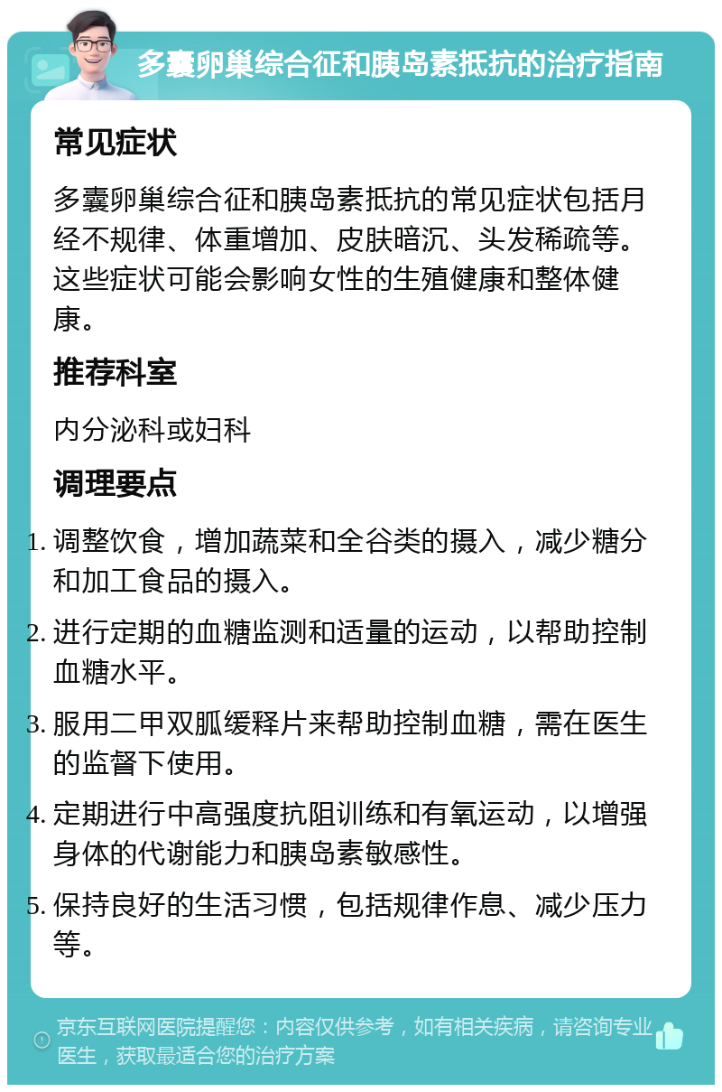 多囊卵巢综合征和胰岛素抵抗的治疗指南 常见症状 多囊卵巢综合征和胰岛素抵抗的常见症状包括月经不规律、体重增加、皮肤暗沉、头发稀疏等。这些症状可能会影响女性的生殖健康和整体健康。 推荐科室 内分泌科或妇科 调理要点 调整饮食，增加蔬菜和全谷类的摄入，减少糖分和加工食品的摄入。 进行定期的血糖监测和适量的运动，以帮助控制血糖水平。 服用二甲双胍缓释片来帮助控制血糖，需在医生的监督下使用。 定期进行中高强度抗阻训练和有氧运动，以增强身体的代谢能力和胰岛素敏感性。 保持良好的生活习惯，包括规律作息、减少压力等。