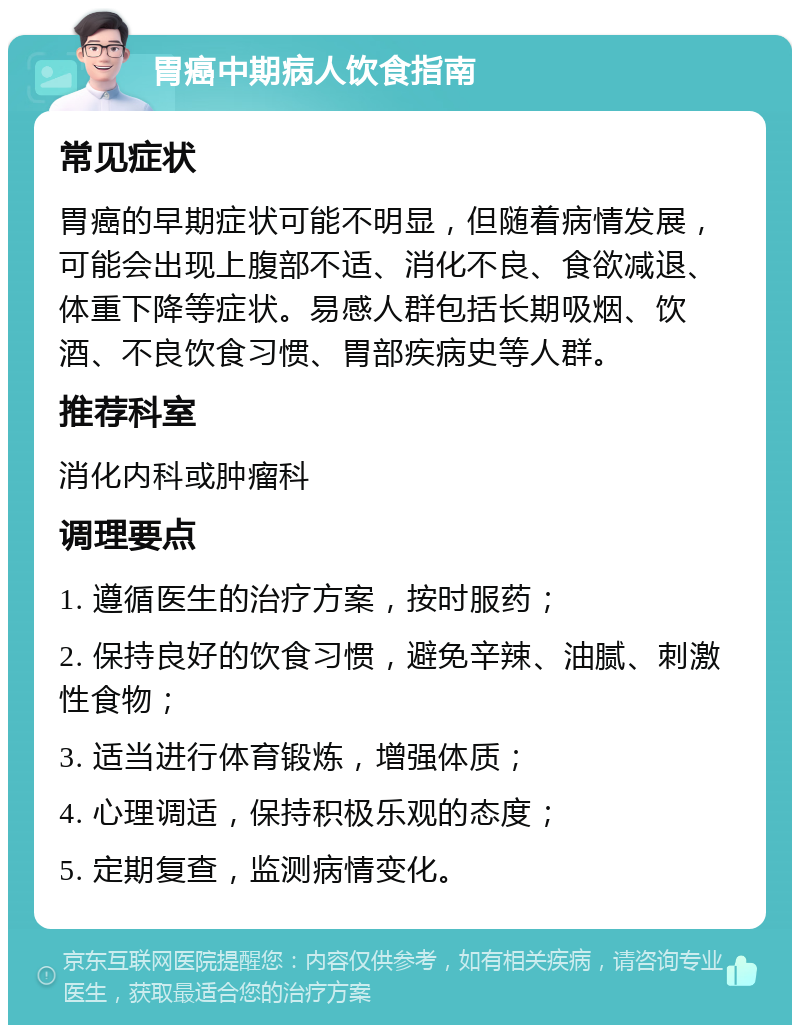 胃癌中期病人饮食指南 常见症状 胃癌的早期症状可能不明显，但随着病情发展，可能会出现上腹部不适、消化不良、食欲减退、体重下降等症状。易感人群包括长期吸烟、饮酒、不良饮食习惯、胃部疾病史等人群。 推荐科室 消化内科或肿瘤科 调理要点 1. 遵循医生的治疗方案，按时服药； 2. 保持良好的饮食习惯，避免辛辣、油腻、刺激性食物； 3. 适当进行体育锻炼，增强体质； 4. 心理调适，保持积极乐观的态度； 5. 定期复查，监测病情变化。