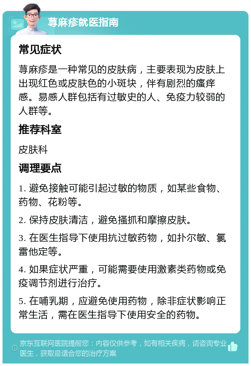 荨麻疹就医指南 常见症状 荨麻疹是一种常见的皮肤病，主要表现为皮肤上出现红色或皮肤色的小斑块，伴有剧烈的瘙痒感。易感人群包括有过敏史的人、免疫力较弱的人群等。 推荐科室 皮肤科 调理要点 1. 避免接触可能引起过敏的物质，如某些食物、药物、花粉等。 2. 保持皮肤清洁，避免搔抓和摩擦皮肤。 3. 在医生指导下使用抗过敏药物，如扑尔敏、氯雷他定等。 4. 如果症状严重，可能需要使用激素类药物或免疫调节剂进行治疗。 5. 在哺乳期，应避免使用药物，除非症状影响正常生活，需在医生指导下使用安全的药物。