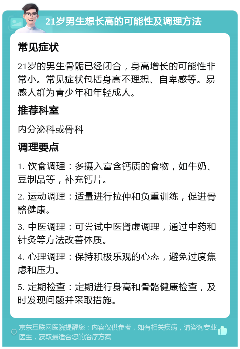 21岁男生想长高的可能性及调理方法 常见症状 21岁的男生骨骺已经闭合，身高增长的可能性非常小。常见症状包括身高不理想、自卑感等。易感人群为青少年和年轻成人。 推荐科室 内分泌科或骨科 调理要点 1. 饮食调理：多摄入富含钙质的食物，如牛奶、豆制品等，补充钙片。 2. 运动调理：适量进行拉伸和负重训练，促进骨骼健康。 3. 中医调理：可尝试中医肾虚调理，通过中药和针灸等方法改善体质。 4. 心理调理：保持积极乐观的心态，避免过度焦虑和压力。 5. 定期检查：定期进行身高和骨骼健康检查，及时发现问题并采取措施。