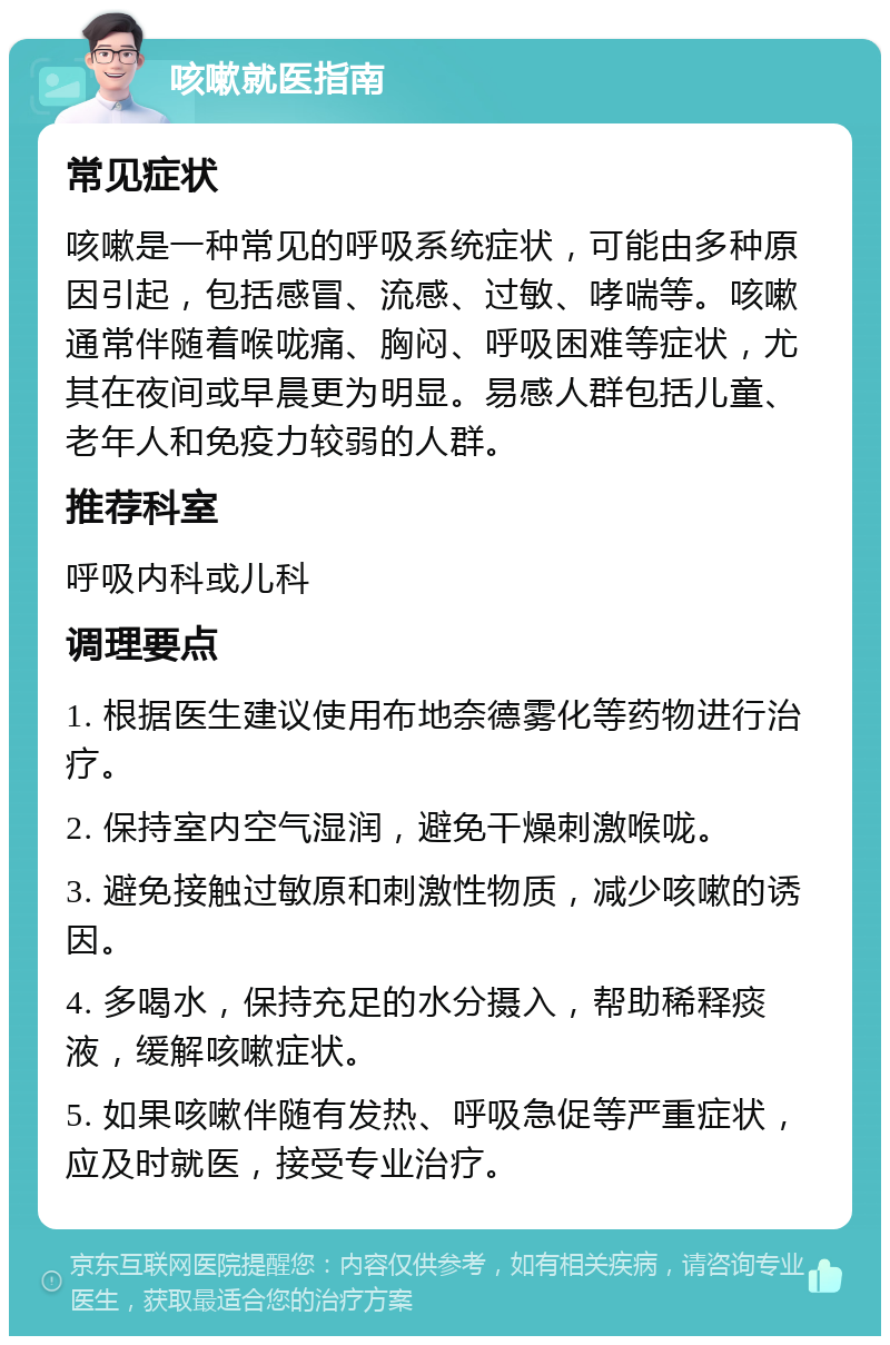 咳嗽就医指南 常见症状 咳嗽是一种常见的呼吸系统症状，可能由多种原因引起，包括感冒、流感、过敏、哮喘等。咳嗽通常伴随着喉咙痛、胸闷、呼吸困难等症状，尤其在夜间或早晨更为明显。易感人群包括儿童、老年人和免疫力较弱的人群。 推荐科室 呼吸内科或儿科 调理要点 1. 根据医生建议使用布地奈德雾化等药物进行治疗。 2. 保持室内空气湿润，避免干燥刺激喉咙。 3. 避免接触过敏原和刺激性物质，减少咳嗽的诱因。 4. 多喝水，保持充足的水分摄入，帮助稀释痰液，缓解咳嗽症状。 5. 如果咳嗽伴随有发热、呼吸急促等严重症状，应及时就医，接受专业治疗。