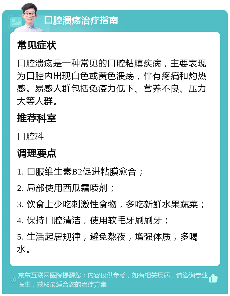 口腔溃疡治疗指南 常见症状 口腔溃疡是一种常见的口腔粘膜疾病，主要表现为口腔内出现白色或黄色溃疡，伴有疼痛和灼热感。易感人群包括免疫力低下、营养不良、压力大等人群。 推荐科室 口腔科 调理要点 1. 口服维生素B2促进粘膜愈合； 2. 局部使用西瓜霜喷剂； 3. 饮食上少吃刺激性食物，多吃新鲜水果蔬菜； 4. 保持口腔清洁，使用软毛牙刷刷牙； 5. 生活起居规律，避免熬夜，增强体质，多喝水。