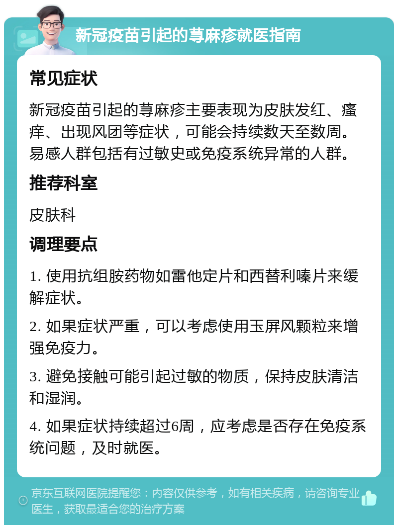 新冠疫苗引起的荨麻疹就医指南 常见症状 新冠疫苗引起的荨麻疹主要表现为皮肤发红、瘙痒、出现风团等症状，可能会持续数天至数周。易感人群包括有过敏史或免疫系统异常的人群。 推荐科室 皮肤科 调理要点 1. 使用抗组胺药物如雷他定片和西替利嗪片来缓解症状。 2. 如果症状严重，可以考虑使用玉屏风颗粒来增强免疫力。 3. 避免接触可能引起过敏的物质，保持皮肤清洁和湿润。 4. 如果症状持续超过6周，应考虑是否存在免疫系统问题，及时就医。