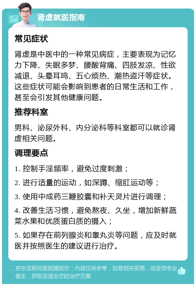 肾虚就医指南 常见症状 肾虚是中医中的一种常见病症，主要表现为记忆力下降、失眠多梦、腰酸背痛、四肢发凉、性欲减退、头晕耳鸣、五心烦热、潮热盗汗等症状。这些症状可能会影响到患者的日常生活和工作，甚至会引发其他健康问题。 推荐科室 男科、泌尿外科、内分泌科等科室都可以就诊肾虚相关问题。 调理要点 1. 控制手淫频率，避免过度刺激； 2. 进行适量的运动，如深蹲、缩肛运动等； 3. 使用中成药三鞭胶囊和补天灵片进行调理； 4. 改善生活习惯，避免熬夜、久坐，增加新鲜蔬菜水果和优质蛋白质的摄入； 5. 如果存在前列腺炎和睾丸炎等问题，应及时就医并按照医生的建议进行治疗。