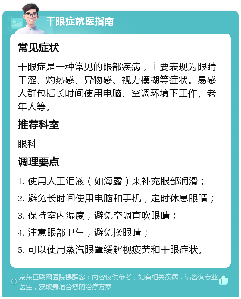 干眼症就医指南 常见症状 干眼症是一种常见的眼部疾病，主要表现为眼睛干涩、灼热感、异物感、视力模糊等症状。易感人群包括长时间使用电脑、空调环境下工作、老年人等。 推荐科室 眼科 调理要点 1. 使用人工泪液（如海露）来补充眼部润滑； 2. 避免长时间使用电脑和手机，定时休息眼睛； 3. 保持室内湿度，避免空调直吹眼睛； 4. 注意眼部卫生，避免揉眼睛； 5. 可以使用蒸汽眼罩缓解视疲劳和干眼症状。