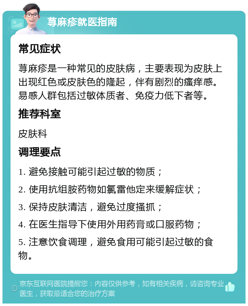 荨麻疹就医指南 常见症状 荨麻疹是一种常见的皮肤病，主要表现为皮肤上出现红色或皮肤色的隆起，伴有剧烈的瘙痒感。易感人群包括过敏体质者、免疫力低下者等。 推荐科室 皮肤科 调理要点 1. 避免接触可能引起过敏的物质； 2. 使用抗组胺药物如氯雷他定来缓解症状； 3. 保持皮肤清洁，避免过度搔抓； 4. 在医生指导下使用外用药膏或口服药物； 5. 注意饮食调理，避免食用可能引起过敏的食物。