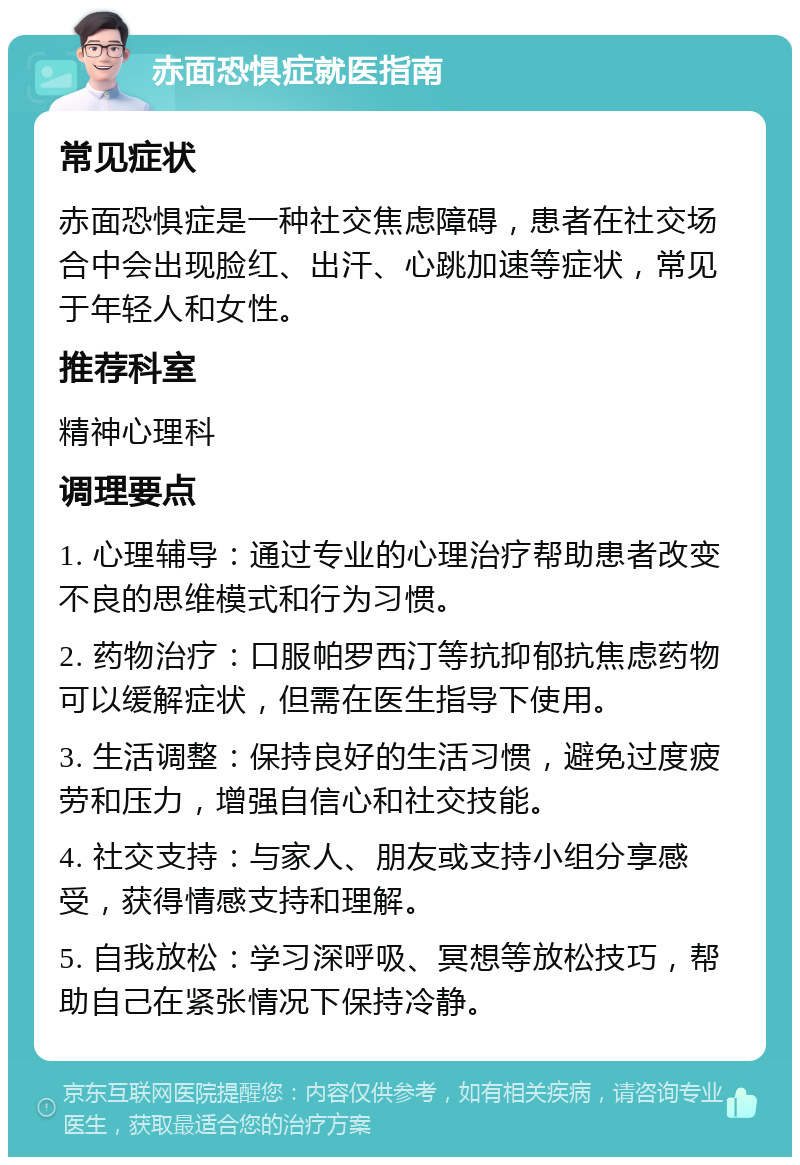 赤面恐惧症就医指南 常见症状 赤面恐惧症是一种社交焦虑障碍，患者在社交场合中会出现脸红、出汗、心跳加速等症状，常见于年轻人和女性。 推荐科室 精神心理科 调理要点 1. 心理辅导：通过专业的心理治疗帮助患者改变不良的思维模式和行为习惯。 2. 药物治疗：口服帕罗西汀等抗抑郁抗焦虑药物可以缓解症状，但需在医生指导下使用。 3. 生活调整：保持良好的生活习惯，避免过度疲劳和压力，增强自信心和社交技能。 4. 社交支持：与家人、朋友或支持小组分享感受，获得情感支持和理解。 5. 自我放松：学习深呼吸、冥想等放松技巧，帮助自己在紧张情况下保持冷静。