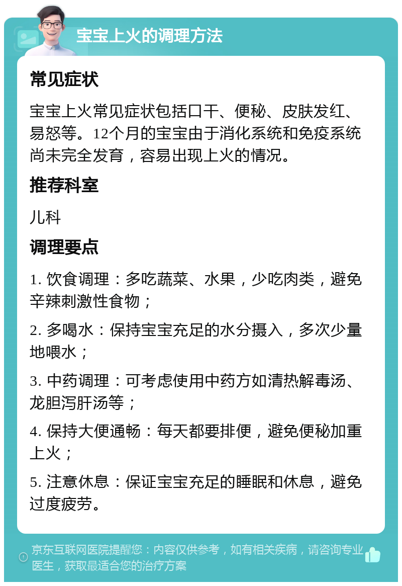 宝宝上火的调理方法 常见症状 宝宝上火常见症状包括口干、便秘、皮肤发红、易怒等。12个月的宝宝由于消化系统和免疫系统尚未完全发育，容易出现上火的情况。 推荐科室 儿科 调理要点 1. 饮食调理：多吃蔬菜、水果，少吃肉类，避免辛辣刺激性食物； 2. 多喝水：保持宝宝充足的水分摄入，多次少量地喂水； 3. 中药调理：可考虑使用中药方如清热解毒汤、龙胆泻肝汤等； 4. 保持大便通畅：每天都要排便，避免便秘加重上火； 5. 注意休息：保证宝宝充足的睡眠和休息，避免过度疲劳。