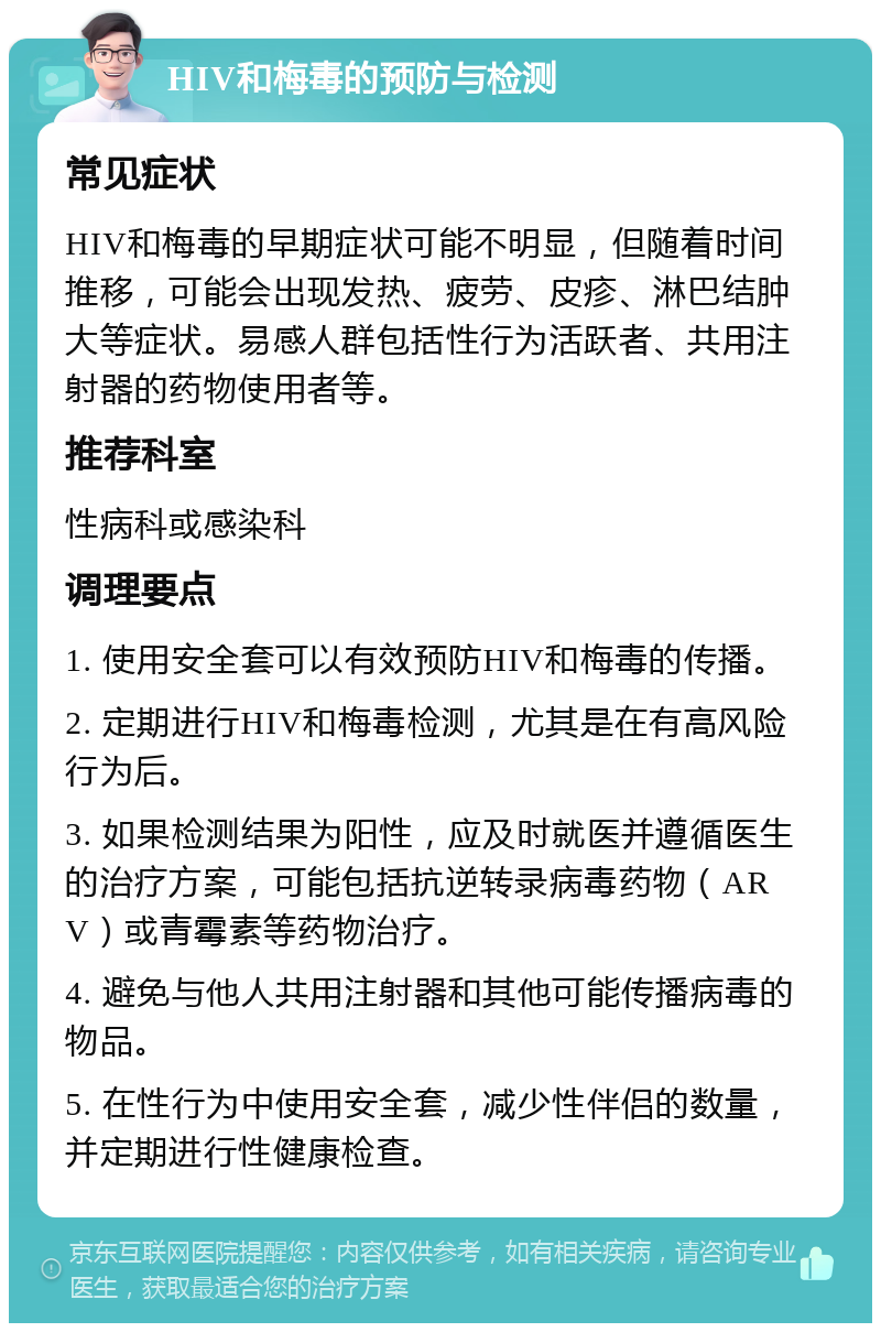 HIV和梅毒的预防与检测 常见症状 HIV和梅毒的早期症状可能不明显，但随着时间推移，可能会出现发热、疲劳、皮疹、淋巴结肿大等症状。易感人群包括性行为活跃者、共用注射器的药物使用者等。 推荐科室 性病科或感染科 调理要点 1. 使用安全套可以有效预防HIV和梅毒的传播。 2. 定期进行HIV和梅毒检测，尤其是在有高风险行为后。 3. 如果检测结果为阳性，应及时就医并遵循医生的治疗方案，可能包括抗逆转录病毒药物（ARV）或青霉素等药物治疗。 4. 避免与他人共用注射器和其他可能传播病毒的物品。 5. 在性行为中使用安全套，减少性伴侣的数量，并定期进行性健康检查。