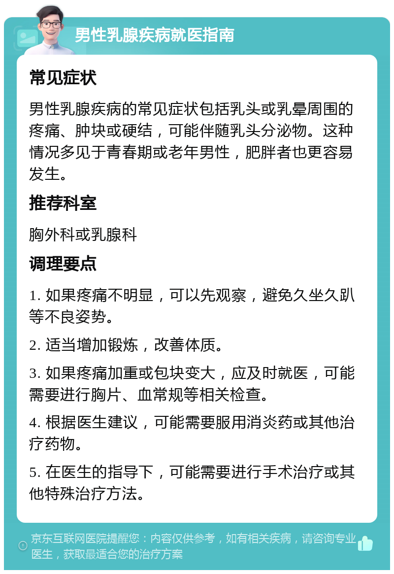 男性乳腺疾病就医指南 常见症状 男性乳腺疾病的常见症状包括乳头或乳晕周围的疼痛、肿块或硬结，可能伴随乳头分泌物。这种情况多见于青春期或老年男性，肥胖者也更容易发生。 推荐科室 胸外科或乳腺科 调理要点 1. 如果疼痛不明显，可以先观察，避免久坐久趴等不良姿势。 2. 适当增加锻炼，改善体质。 3. 如果疼痛加重或包块变大，应及时就医，可能需要进行胸片、血常规等相关检查。 4. 根据医生建议，可能需要服用消炎药或其他治疗药物。 5. 在医生的指导下，可能需要进行手术治疗或其他特殊治疗方法。