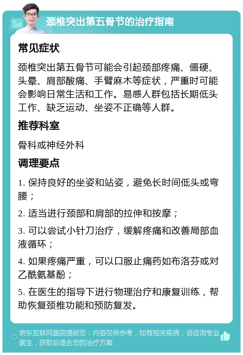 颈椎突出第五骨节的治疗指南 常见症状 颈椎突出第五骨节可能会引起颈部疼痛、僵硬、头晕、肩部酸痛、手臂麻木等症状，严重时可能会影响日常生活和工作。易感人群包括长期低头工作、缺乏运动、坐姿不正确等人群。 推荐科室 骨科或神经外科 调理要点 1. 保持良好的坐姿和站姿，避免长时间低头或弯腰； 2. 适当进行颈部和肩部的拉伸和按摩； 3. 可以尝试小针刀治疗，缓解疼痛和改善局部血液循环； 4. 如果疼痛严重，可以口服止痛药如布洛芬或对乙酰氨基酚； 5. 在医生的指导下进行物理治疗和康复训练，帮助恢复颈椎功能和预防复发。