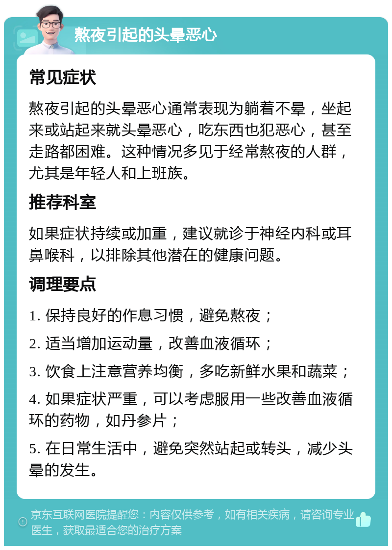 熬夜引起的头晕恶心 常见症状 熬夜引起的头晕恶心通常表现为躺着不晕，坐起来或站起来就头晕恶心，吃东西也犯恶心，甚至走路都困难。这种情况多见于经常熬夜的人群，尤其是年轻人和上班族。 推荐科室 如果症状持续或加重，建议就诊于神经内科或耳鼻喉科，以排除其他潜在的健康问题。 调理要点 1. 保持良好的作息习惯，避免熬夜； 2. 适当增加运动量，改善血液循环； 3. 饮食上注意营养均衡，多吃新鲜水果和蔬菜； 4. 如果症状严重，可以考虑服用一些改善血液循环的药物，如丹参片； 5. 在日常生活中，避免突然站起或转头，减少头晕的发生。