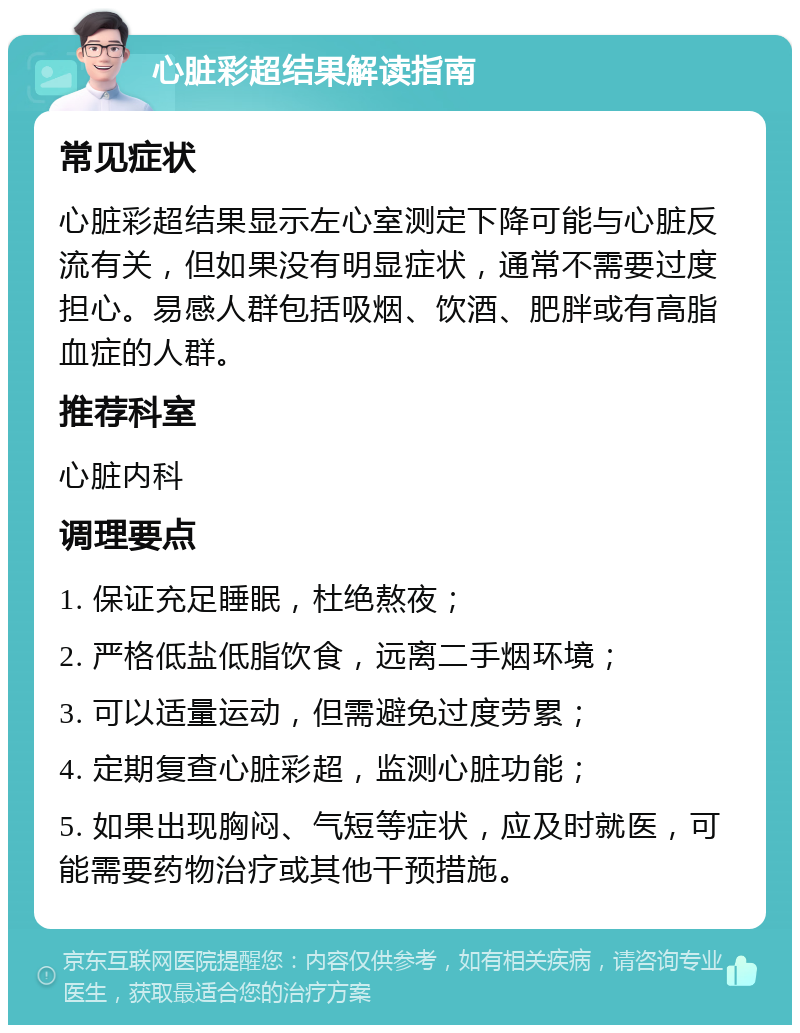 心脏彩超结果解读指南 常见症状 心脏彩超结果显示左心室测定下降可能与心脏反流有关，但如果没有明显症状，通常不需要过度担心。易感人群包括吸烟、饮酒、肥胖或有高脂血症的人群。 推荐科室 心脏内科 调理要点 1. 保证充足睡眠，杜绝熬夜； 2. 严格低盐低脂饮食，远离二手烟环境； 3. 可以适量运动，但需避免过度劳累； 4. 定期复查心脏彩超，监测心脏功能； 5. 如果出现胸闷、气短等症状，应及时就医，可能需要药物治疗或其他干预措施。