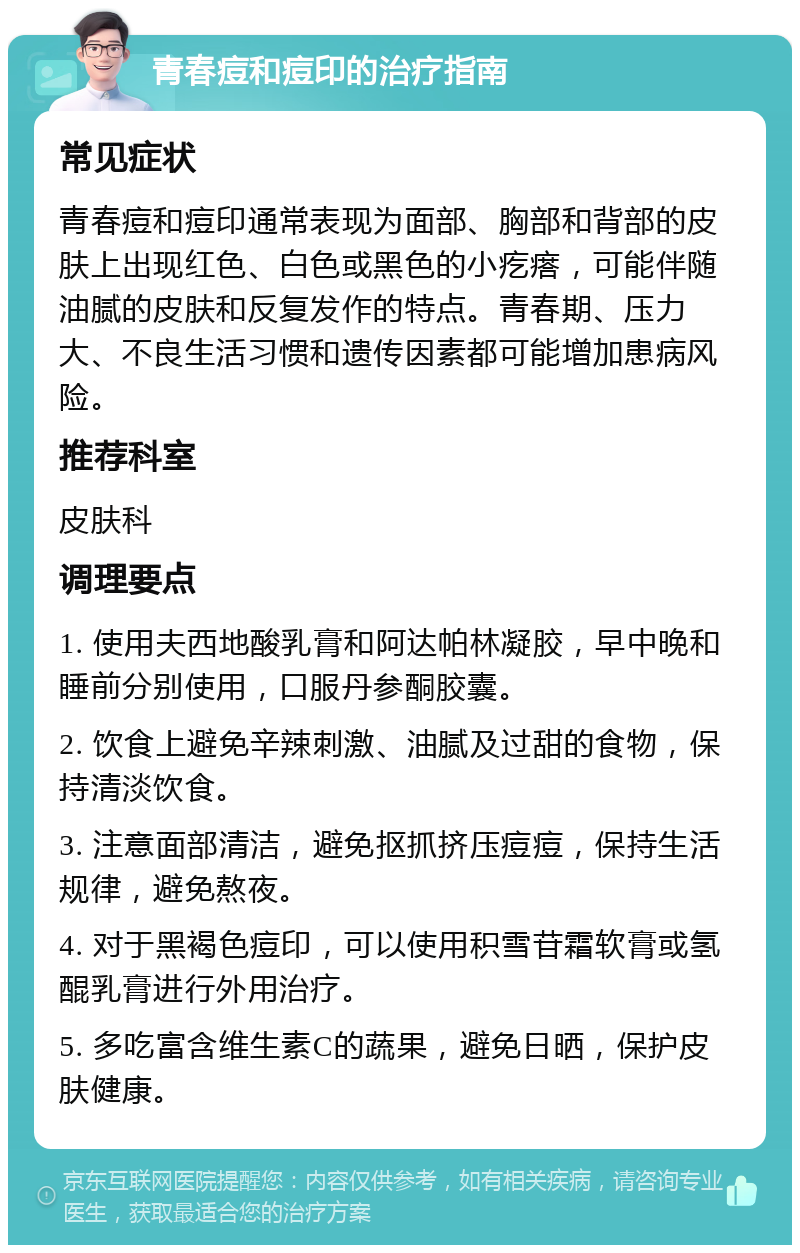 青春痘和痘印的治疗指南 常见症状 青春痘和痘印通常表现为面部、胸部和背部的皮肤上出现红色、白色或黑色的小疙瘩，可能伴随油腻的皮肤和反复发作的特点。青春期、压力大、不良生活习惯和遗传因素都可能增加患病风险。 推荐科室 皮肤科 调理要点 1. 使用夫西地酸乳膏和阿达帕林凝胶，早中晚和睡前分别使用，口服丹参酮胶囊。 2. 饮食上避免辛辣刺激、油腻及过甜的食物，保持清淡饮食。 3. 注意面部清洁，避免抠抓挤压痘痘，保持生活规律，避免熬夜。 4. 对于黑褐色痘印，可以使用积雪苷霜软膏或氢醌乳膏进行外用治疗。 5. 多吃富含维生素C的蔬果，避免日晒，保护皮肤健康。