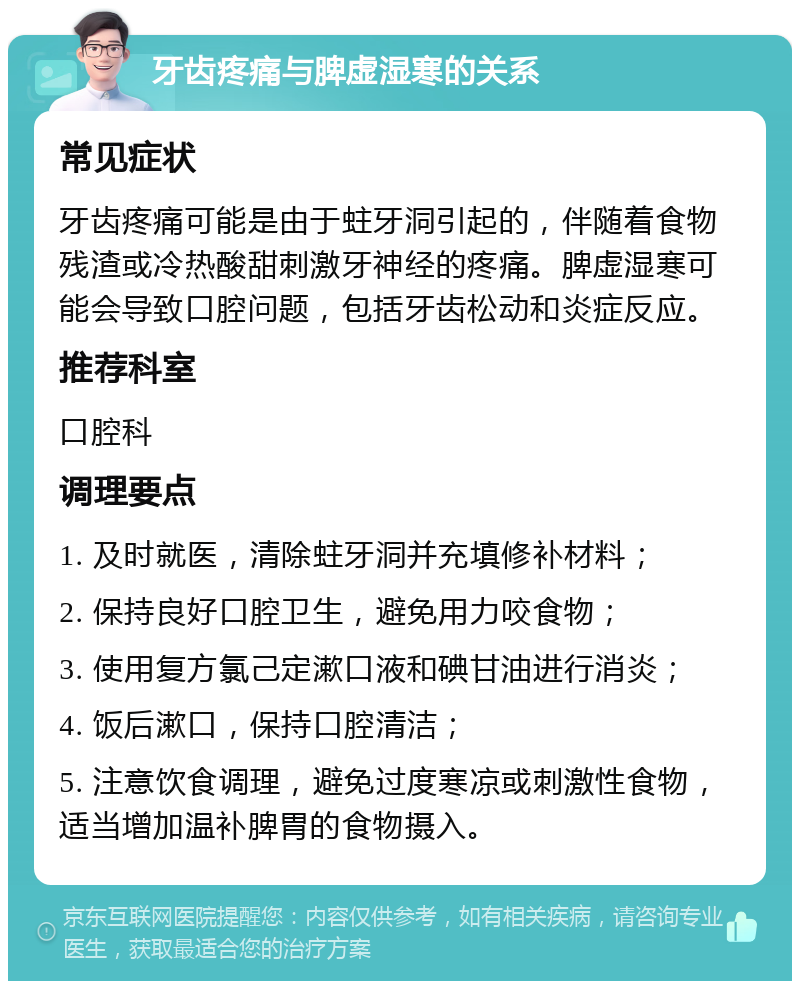 牙齿疼痛与脾虚湿寒的关系 常见症状 牙齿疼痛可能是由于蛀牙洞引起的，伴随着食物残渣或冷热酸甜刺激牙神经的疼痛。脾虚湿寒可能会导致口腔问题，包括牙齿松动和炎症反应。 推荐科室 口腔科 调理要点 1. 及时就医，清除蛀牙洞并充填修补材料； 2. 保持良好口腔卫生，避免用力咬食物； 3. 使用复方氯己定漱口液和碘甘油进行消炎； 4. 饭后漱口，保持口腔清洁； 5. 注意饮食调理，避免过度寒凉或刺激性食物，适当增加温补脾胃的食物摄入。